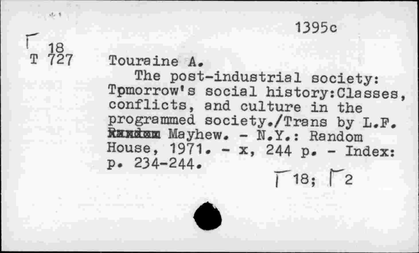 ﻿' 18
T 727
1395c
Touraine A.
The post-industrial society: Tpmorrow’s social history:Classes, conflicts, and culture in the programmed society./Trans by L.F. Raxctsm Mayhew. — N.Y.: Random House, 1971. - x, 244 p. - Index: p. 234-244.	_	_
| 18; [2